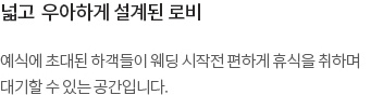 예식에 초대된 하객들이 웨딩 시작전 편하게 휴식을 취하며 대기할 수 있는 공간입니다. 