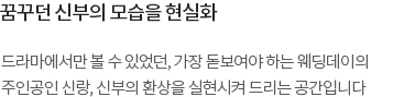 드라마에서만 볼 수 있었던, 가장 돋보여야 하는 웨딩데이의 주인공인 신랑, 신부의 환상을 실현시켜 드리는 공간입니다